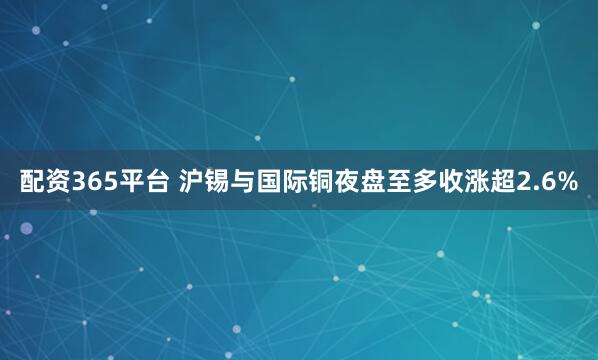 配资365平台 沪锡与国际铜夜盘至多收涨超2.6%