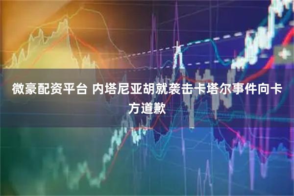 微豪配资平台 内塔尼亚胡就袭击卡塔尔事件向卡方道歉