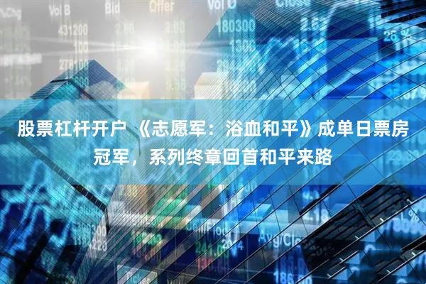 股票杠杆开户 《志愿军：浴血和平》成单日票房冠军，系列终章回首和平来路