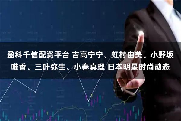盈科千信配资平台 吉高宁宁、虹村由美、小野坂唯香、三叶弥生、小春真理 日本明星时尚动态