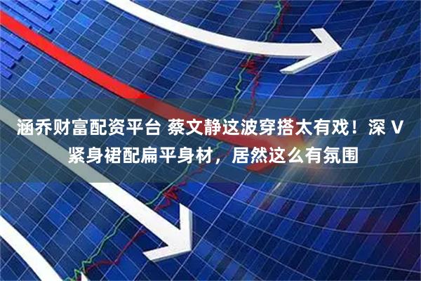 涵乔财富配资平台 蔡文静这波穿搭太有戏！深 V 紧身裙配扁平身材，居然这么有氛围
