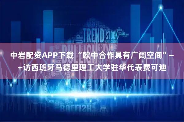 中岩配资APP下载 “欧中合作具有广阔空间”——访西班牙马德里理工大学驻华代表费可迪