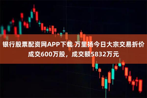 银行股票配资网APP下载 万里扬今日大宗交易折价成交600万股，成交额5832万元
