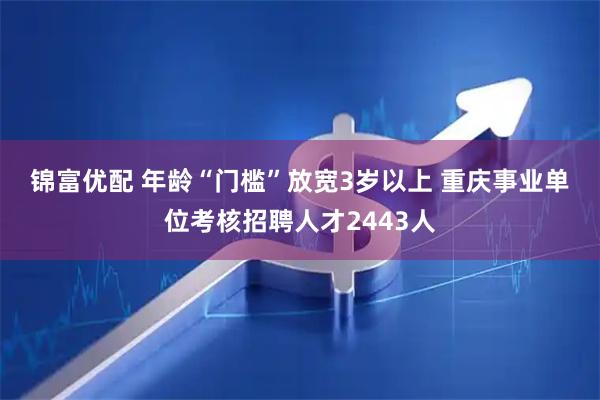 锦富优配 年龄“门槛”放宽3岁以上 重庆事业单位考核招聘人才2443人
