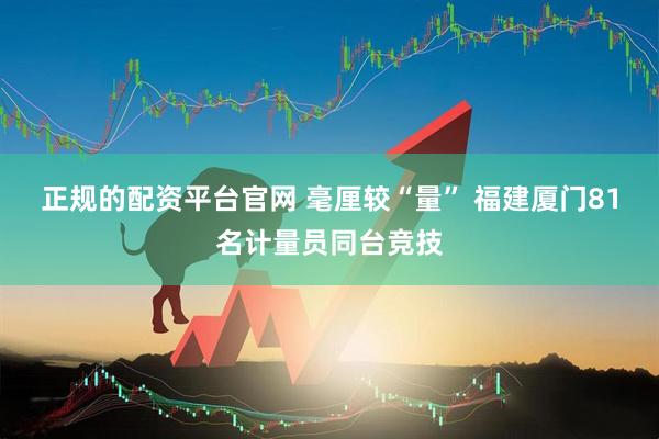 正规的配资平台官网 毫厘较“量” 福建厦门81名计量员同台竞技