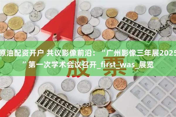 原油配资开户 共议影像前沿：“广州影像三年展2025”第一次学术会议召开_first_was_展览