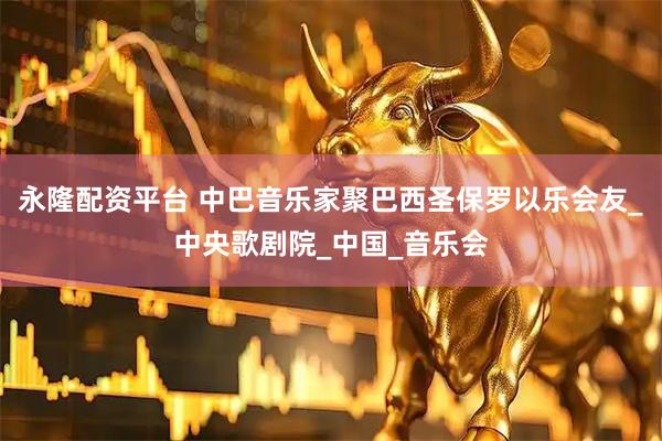 永隆配资平台 中巴音乐家聚巴西圣保罗以乐会友_中央歌剧院_中国_音乐会
