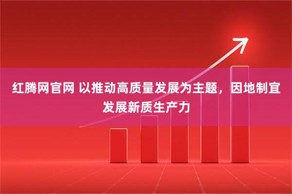 红腾网官网 以推动高质量发展为主题，因地制宜发展新质生产力