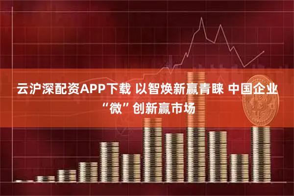 云沪深配资APP下载 以智焕新赢青睐 中国企业“微”创新赢市场
