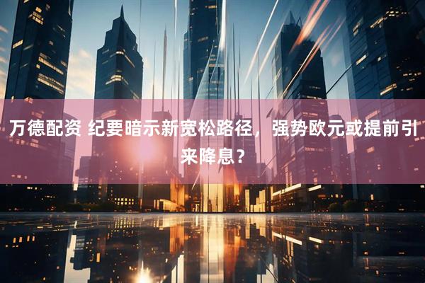 万德配资 纪要暗示新宽松路径，强势欧元或提前引来降息？