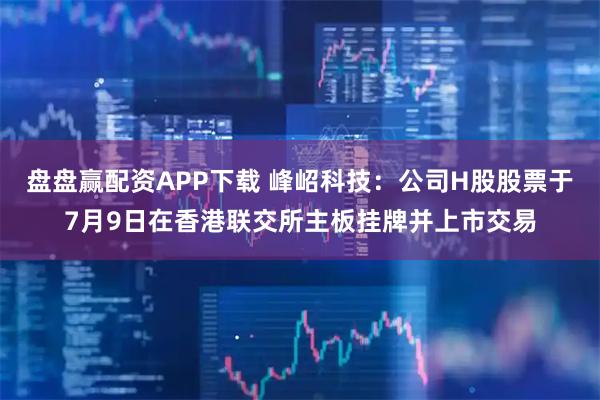 盘盘赢配资APP下载 峰岹科技：公司H股股票于7月9日在香港联交所主板挂牌并上市交易