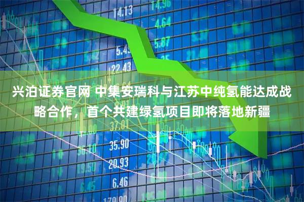 兴泊证券官网 中集安瑞科与江苏中纯氢能达成战略合作，首个共建绿氢项目即将落地新疆
