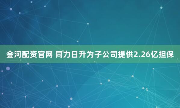 金河配资官网 同力日升为子公司提供2.26亿担保
