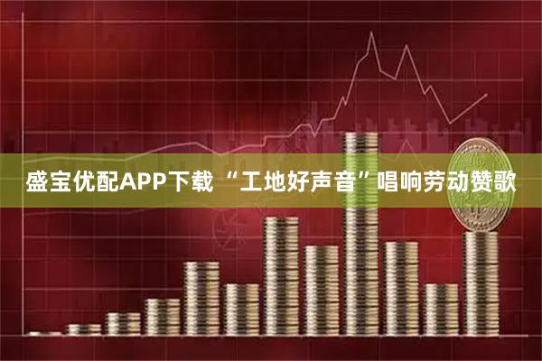 盛宝优配APP下载 “工地好声音”唱响劳动赞歌