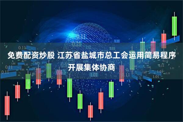 免费配资炒股 江苏省盐城市总工会运用简易程序开展集体协商