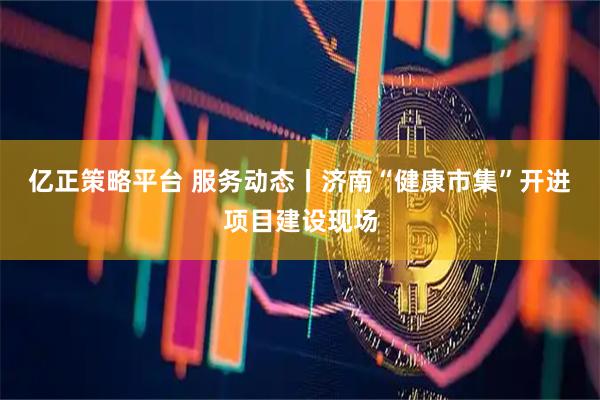 亿正策略平台 服务动态丨济南“健康市集”开进项目建设现场