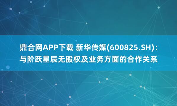 鼎合网APP下载 新华传媒(600825.SH)：与阶跃星辰无股权及业务方面的合作关系