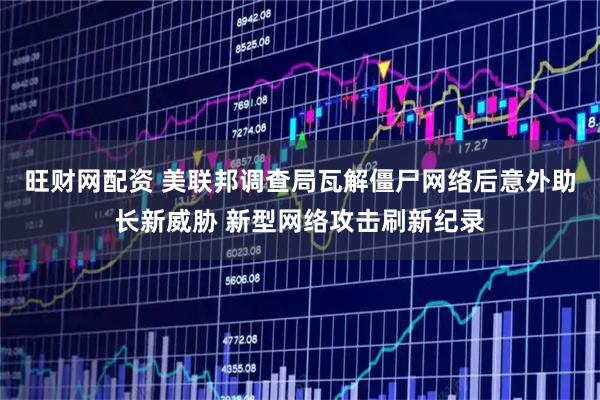 旺财网配资 美联邦调查局瓦解僵尸网络后意外助长新威胁 新型网络攻击刷新纪录