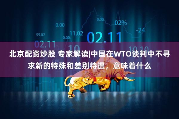 北京配资炒股 专家解读|中国在WTO谈判中不寻求新的特殊和差别待遇，意味着什么