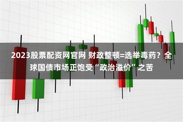 2023股票配资网官网 财政整顿=选举毒药？全球国债市场正饱受“政治溢价”之苦