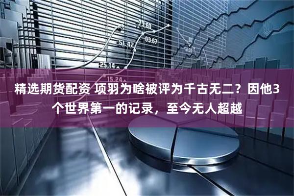 精选期货配资 项羽为啥被评为千古无二？因他3个世界第一的记录，至今无人超越