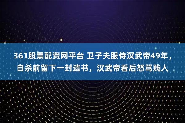 361股票配资网平台 卫子夫服侍汉武帝49年，自杀前留下一封遗书，汉武帝看后怒骂贱人