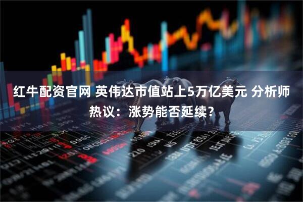 红牛配资官网 英伟达市值站上5万亿美元 分析师热议：涨势能否延续？