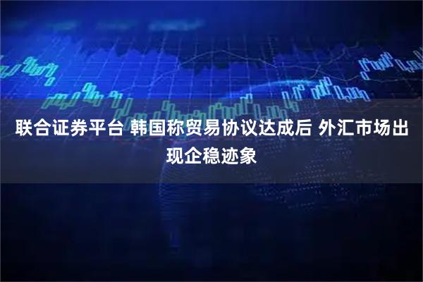 联合证券平台 韩国称贸易协议达成后 外汇市场出现企稳迹象