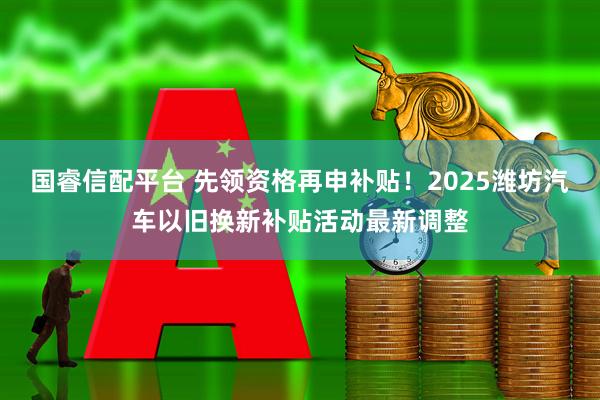 国睿信配平台 先领资格再申补贴！2025潍坊汽车以旧换新补贴活动最新调整
