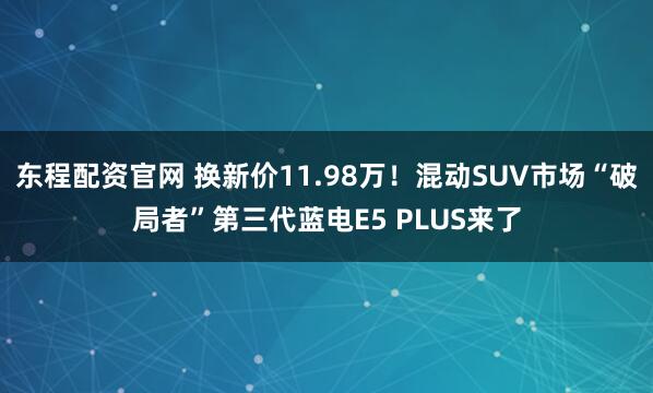 东程配资官网 换新价11.98万！混动SUV市场“破局者”第三代蓝电E5 PLUS来了