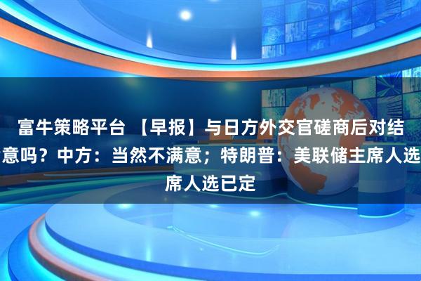 富牛策略平台 【早报】与日方外交官磋商后对结果满意吗？中方：当然不满意；特朗普：美联储主席人选已定