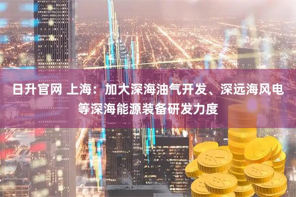 日升官网 上海：加大深海油气开发、深远海风电等深海能源装备研发力度