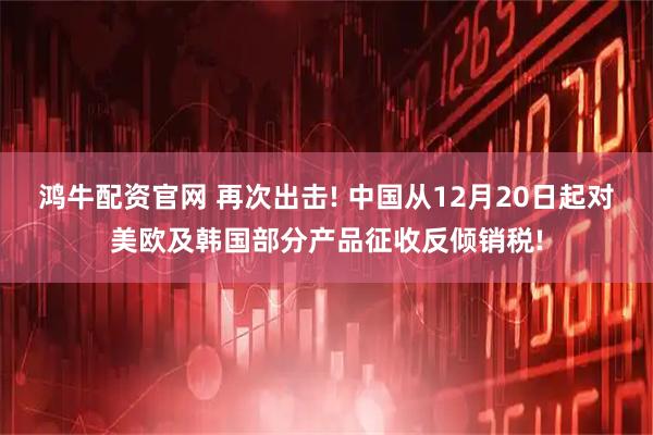 鸿牛配资官网 再次出击! 中国从12月20日起对美欧及韩国部分产品征收反倾销税!