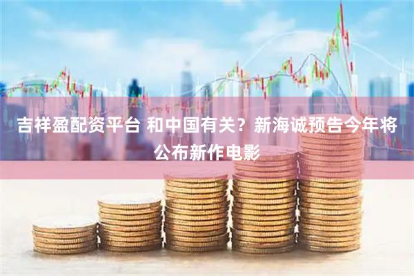 吉祥盈配资平台 和中国有关？新海诚预告今年将公布新作电影