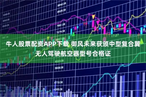 牛人股票配资APP下载 御风未来获颁中型复合翼无人驾驶航空器型号合格证