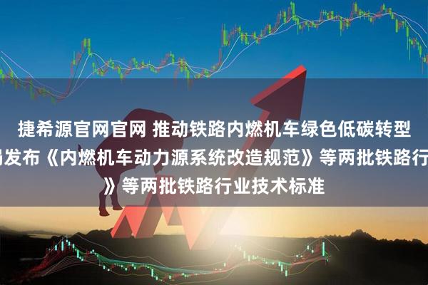 捷希源官网官网 推动铁路内燃机车绿色低碳转型 国家铁路局发布《内燃机车动力源系统改造规范》等两批铁路行业技术标准
