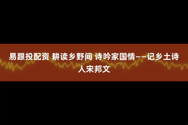 易跟投配资 耕读乡野间 诗吟家国情——记乡土诗人宋邦文