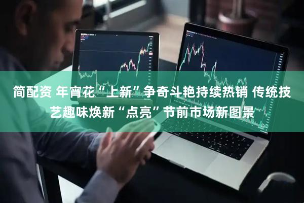 简配资 年宵花“上新”争奇斗艳持续热销 传统技艺趣味焕新“点亮”节前市场新图景