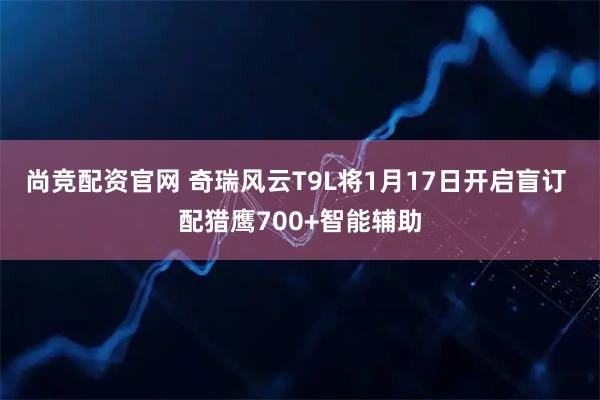 尚竞配资官网 奇瑞风云T9L将1月17日开启盲订 配猎鹰700+智能辅助