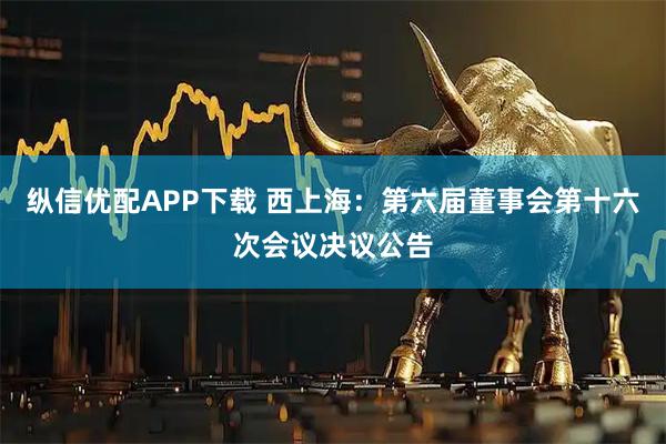 纵信优配APP下载 西上海：第六届董事会第十六次会议决议公告