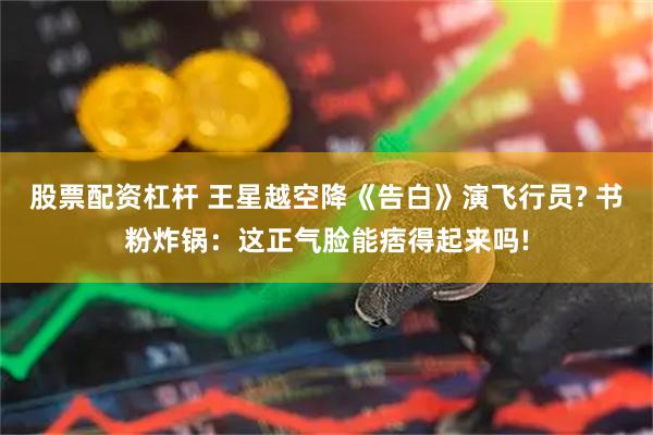 股票配资杠杆 王星越空降《告白》演飞行员? 书粉炸锅：这正气脸能痞得起来吗!