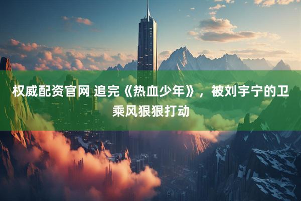 权威配资官网 追完《热血少年》，被刘宇宁的卫乘风狠狠打动