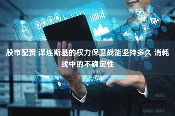 股市配资 泽连斯基的权力保卫战能坚持多久 消耗战中的不确定性