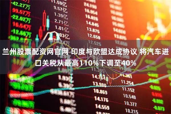 兰州股票配资网官网 印度与欧盟达成协议 将汽车进口关税从最高110%下调至40%