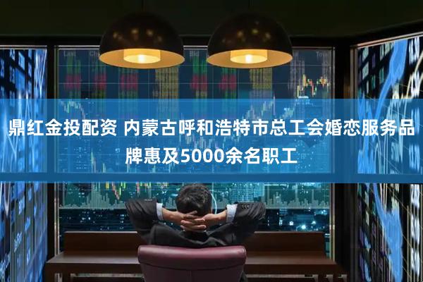 鼎红金投配资 内蒙古呼和浩特市总工会婚恋服务品牌惠及5000余名职工