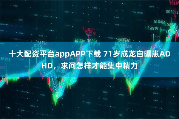十大配资平台appAPP下载 71岁成龙自曝患ADHD，求问怎样才能集中精力