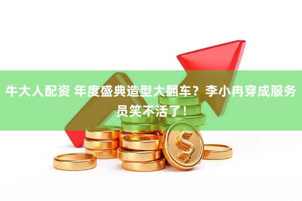 牛大人配资 年度盛典造型大翻车？李小冉穿成服务员笑不活了！