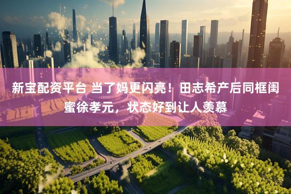 新宝配资平台 当了妈更闪亮！田志希产后同框闺蜜徐孝元，状态好到让人羡慕