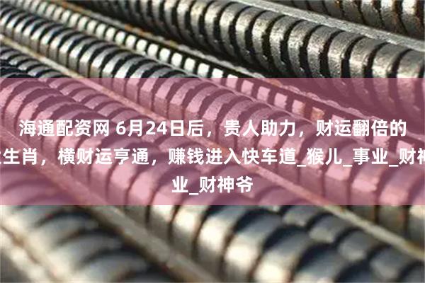 海通配资网 6月24日后，贵人助力，财运翻倍的4大生肖，横财运亨通，赚钱进入快车道_猴儿_事业_财神爷
