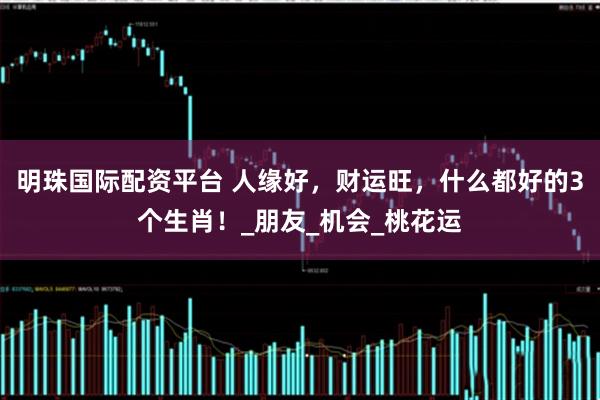 明珠国际配资平台 人缘好，财运旺，什么都好的3个生肖！_朋友_机会_桃花运